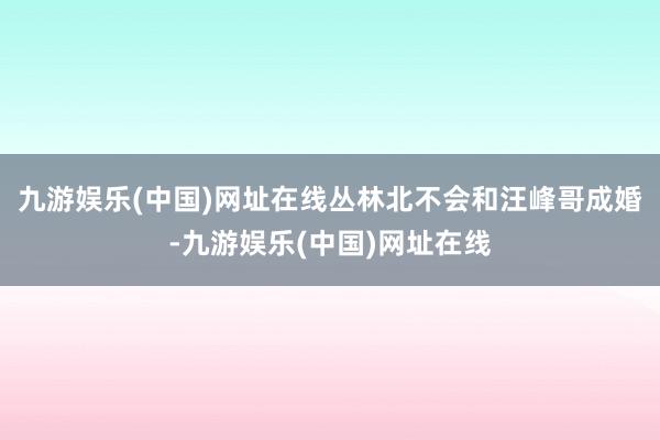 九游娱乐(中国)网址在线丛林北不会和汪峰哥成婚-九游娱乐(中国)网址在线