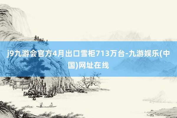 j9九游会官方　　4月出口雪柜713万台-九游娱乐(中国)网址在线