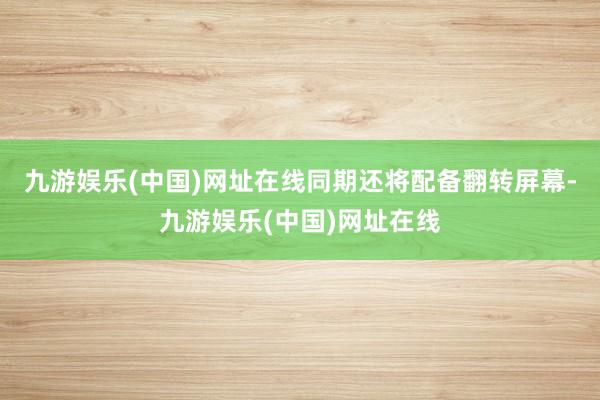 九游娱乐(中国)网址在线同期还将配备翻转屏幕-九游娱乐(中国)网址在线