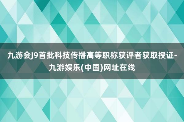 九游会J9首批科技传播高等职称获评者获取授证-九游娱乐(中国)网址在线