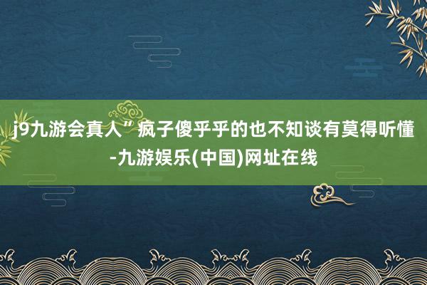 j9九游会真人”疯子傻乎乎的也不知谈有莫得听懂-九游娱乐(中国)网址在线