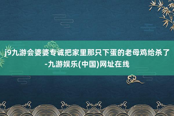 j9九游会婆婆专诚把家里那只下蛋的老母鸡给杀了-九游娱乐(中国)网址在线