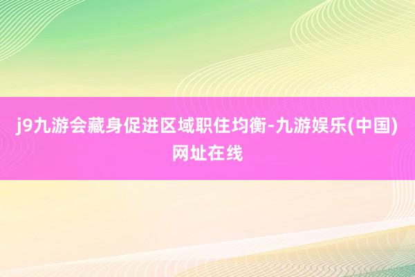 j9九游会藏身促进区域职住均衡-九游娱乐(中国)网址在线