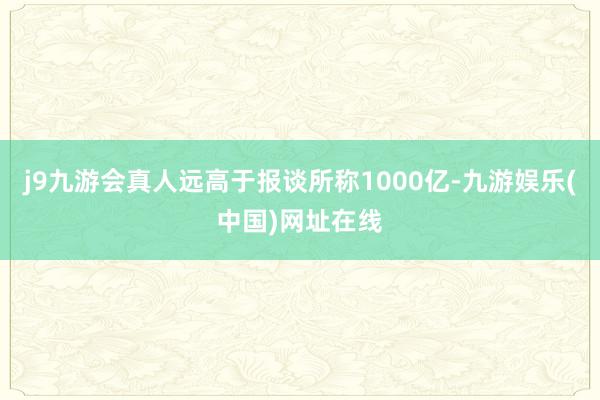 j9九游会真人远高于报谈所称1000亿-九游娱乐(中国)网址在线