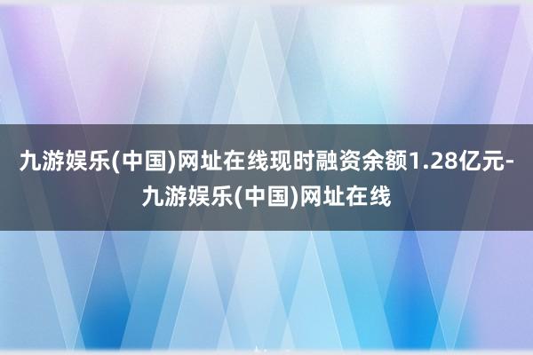 九游娱乐(中国)网址在线现时融资余额1.28亿元-九游娱乐(中国)网址在线