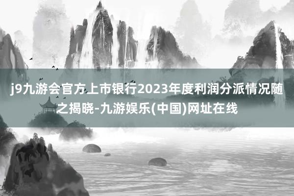 j9九游会官方上市银行2023年度利润分派情况随之揭晓-九游娱乐(中国)网址在线