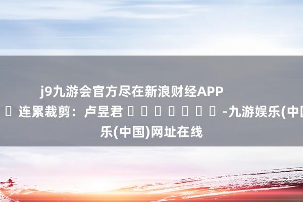 j9九游会官方尽在新浪财经APP            						连累裁剪：卢昱君 							-九游娱乐(中国)网址在线