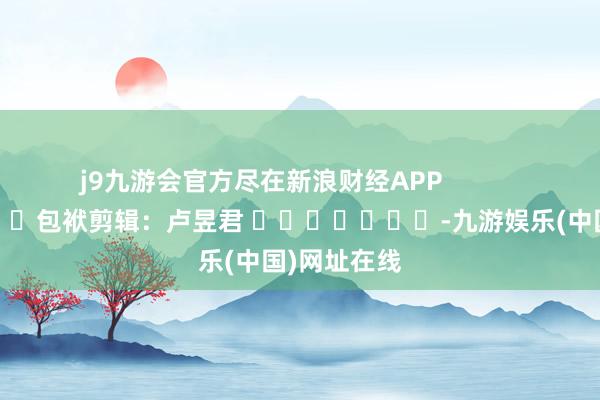 j9九游会官方尽在新浪财经APP            						包袱剪辑：卢昱君 							-九游娱乐(中国)网址在线