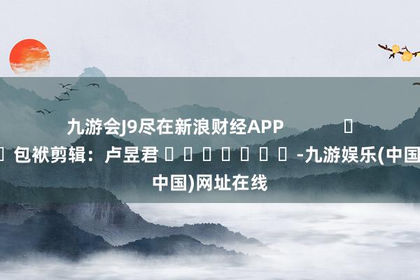 九游会J9尽在新浪财经APP            						包袱剪辑：卢昱君 							-九游娱乐(中国)网址在线