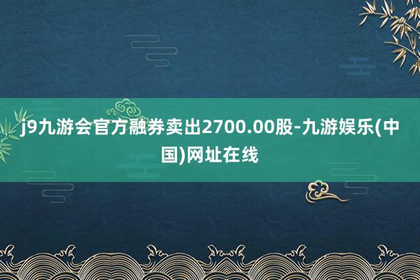 j9九游会官方融券卖出2700.00股-九游娱乐(中国)网址在线