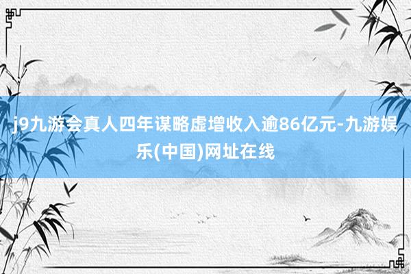 j9九游会真人四年谋略虚增收入逾86亿元-九游娱乐(中国)网址在线