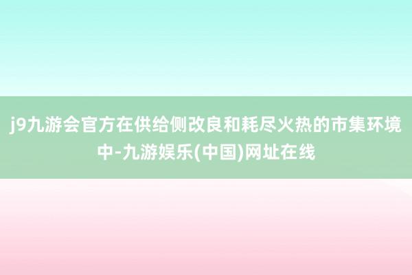 j9九游会官方　　在供给侧改良和耗尽火热的市集环境中-九游娱乐(中国)网址在线