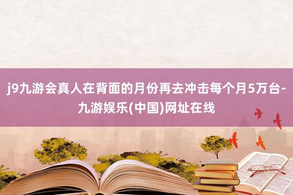 j9九游会真人在背面的月份再去冲击每个月5万台-九游娱乐(中国)网址在线