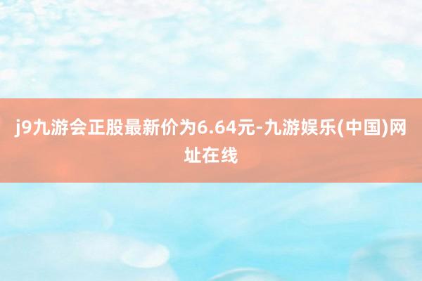 j9九游会正股最新价为6.64元-九游娱乐(中国)网址在线