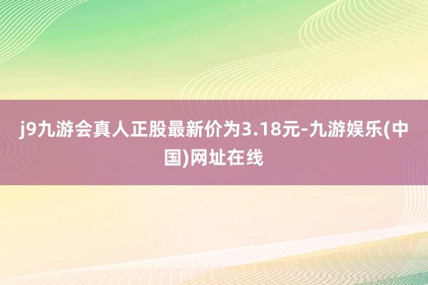 j9九游会真人正股最新价为3.18元-九游娱乐(中国)网址在线