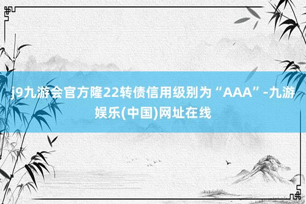 j9九游会官方隆22转债信用级别为“AAA”-九游娱乐(中国)网址在线