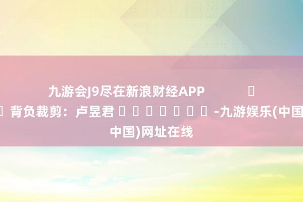 九游会J9尽在新浪财经APP            						背负裁剪：卢昱君 							-九游娱乐(中国)网址在线