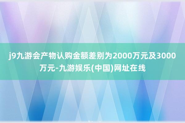 j9九游会产物认购金额差别为2000万元及3000万元-九游娱乐(中国)网址在线