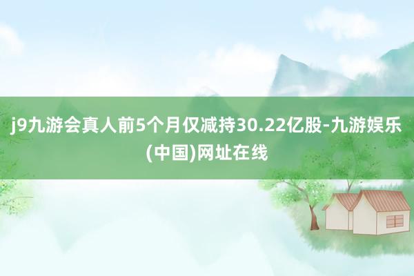 j9九游会真人前5个月仅减持30.22亿股-九游娱乐(中国)网址在线