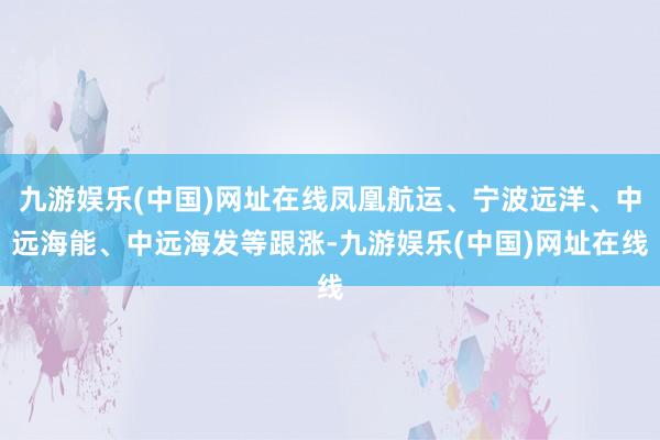 九游娱乐(中国)网址在线凤凰航运、宁波远洋、中远海能、中远海发等跟涨-九游娱乐(中国)网址在线