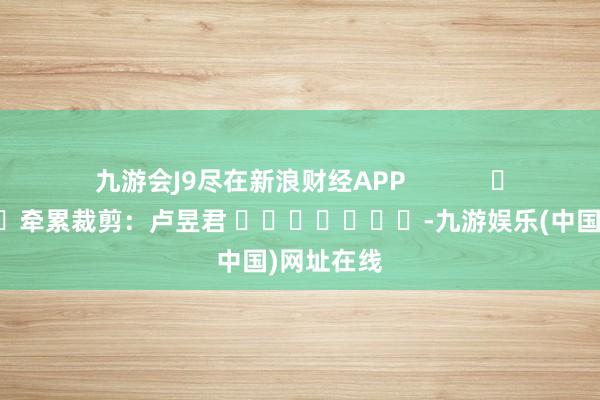 九游会J9尽在新浪财经APP            						牵累裁剪：卢昱君 							-九游娱乐(中国)网址在线