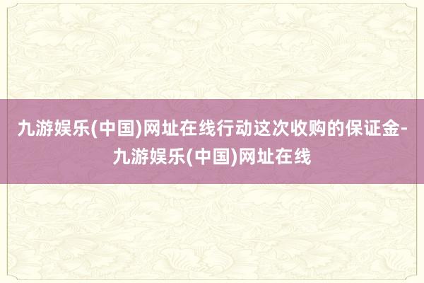 九游娱乐(中国)网址在线行动这次收购的保证金-九游娱乐(中国)网址在线