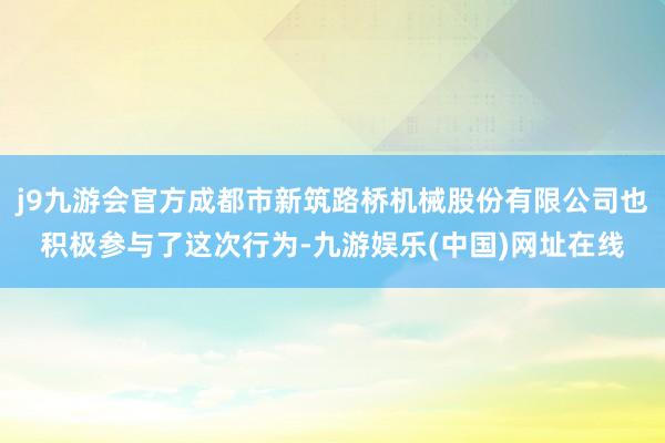 j9九游会官方成都市新筑路桥机械股份有限公司也积极参与了这次行为-九游娱乐(中国)网址在线