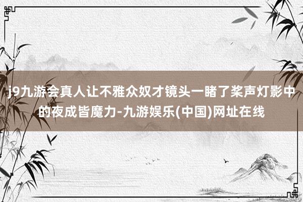 j9九游会真人让不雅众奴才镜头一睹了桨声灯影中的夜成皆魔力-九游娱乐(中国)网址在线