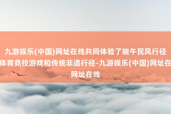 九游娱乐(中国)网址在线共同体验了端午民风行径、体育竞技游戏和传统非遗行径-九游娱乐(中国)网址在线