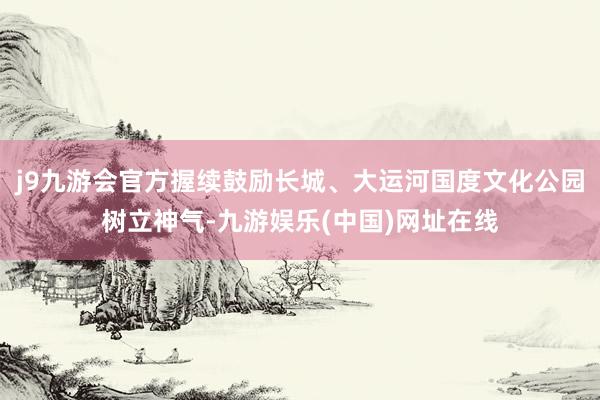 j9九游会官方握续鼓励长城、大运河国度文化公园树立神气-九游娱乐(中国)网址在线