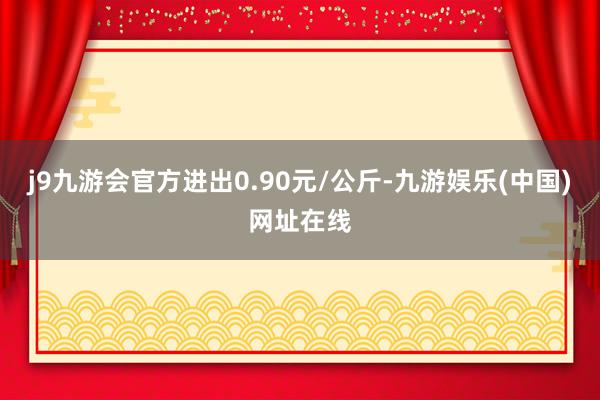 j9九游会官方进出0.90元/公斤-九游娱乐(中国)网址在线