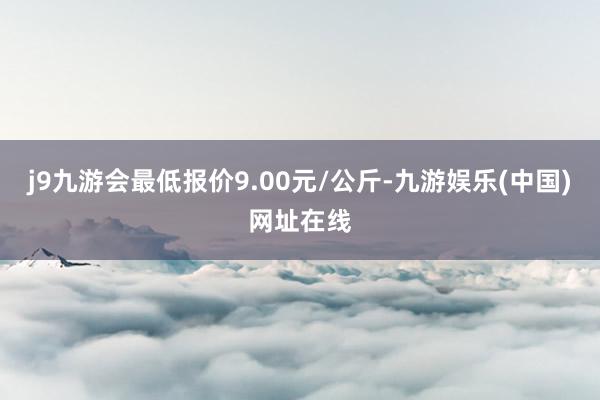 j9九游会最低报价9.00元/公斤-九游娱乐(中国)网址在线