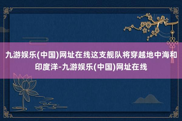 九游娱乐(中国)网址在线这支舰队将穿越地中海和印度洋-九游娱乐(中国)网址在线