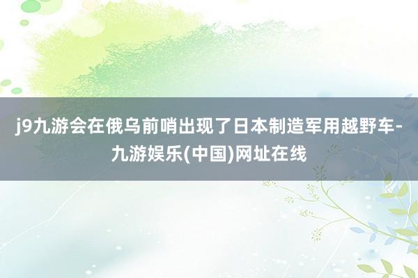 j9九游会在俄乌前哨出现了日本制造军用越野车-九游娱乐(中国)网址在线