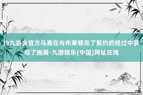 j9九游会官方马赛在与布莱顿完了契约的经过中获取了施展-九游娱乐(中国)网址在线