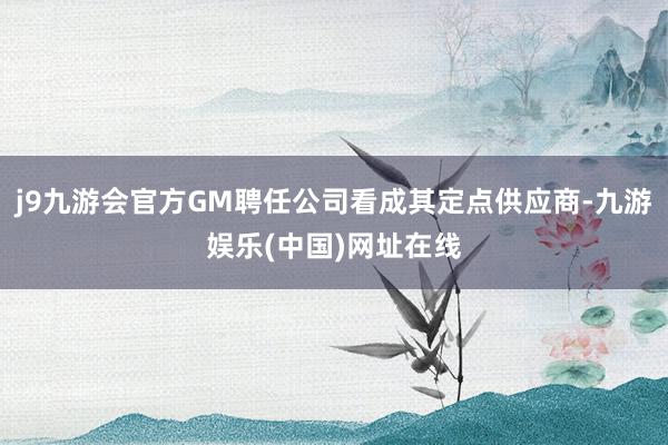 j9九游会官方GM聘任公司看成其定点供应商-九游娱乐(中国)网址在线