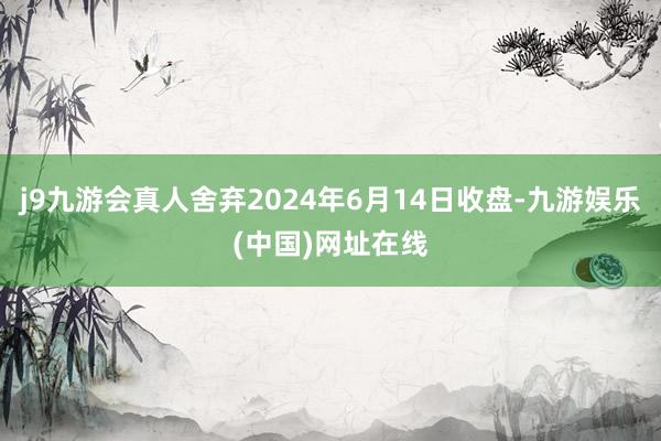 j9九游会真人舍弃2024年6月14日收盘-九游娱乐(中国)网址在线