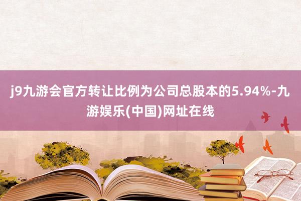 j9九游会官方转让比例为公司总股本的5.94%-九游娱乐(中国)网址在线