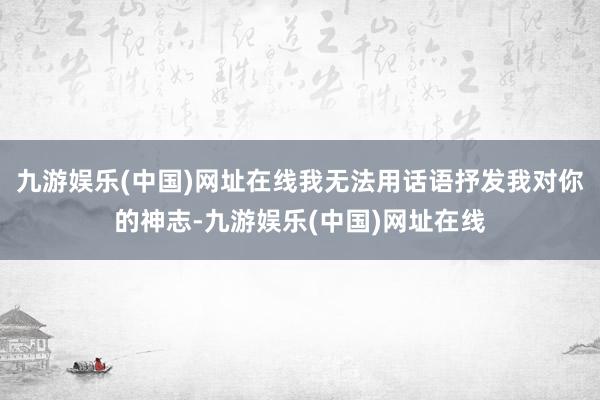 九游娱乐(中国)网址在线我无法用话语抒发我对你的神志-九游娱乐(中国)网址在线