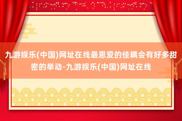 九游娱乐(中国)网址在线最恩爱的佳耦会有好多甜密的举动-九游娱乐(中国)网址在线