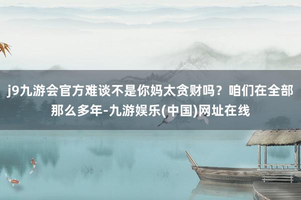 j9九游会官方难谈不是你妈太贪财吗？咱们在全部那么多年-九游娱乐(中国)网址在线