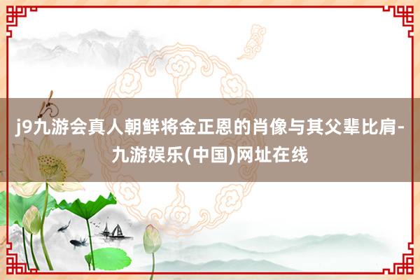 j9九游会真人朝鲜将金正恩的肖像与其父辈比肩-九游娱乐(中国)网址在线