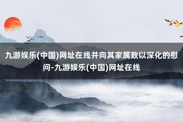 九游娱乐(中国)网址在线并向其家属致以深化的慰问-九游娱乐(中国)网址在线