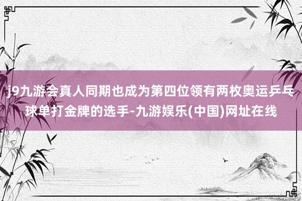 j9九游会真人同期也成为第四位领有两枚奥运乒乓球单打金牌的选手-九游娱乐(中国)网址在线