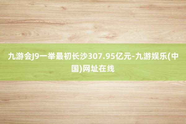 九游会J9一举最初长沙307.95亿元-九游娱乐(中国)网址在线