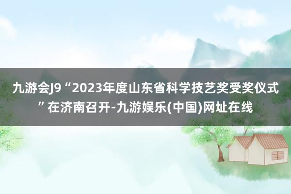 九游会J9“2023年度山东省科学技艺奖受奖仪式”在济南召开-九游娱乐(中国)网址在线