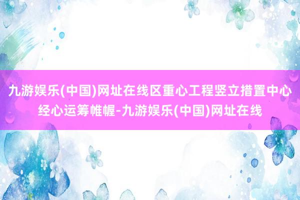 九游娱乐(中国)网址在线区重心工程竖立措置中心经心运筹帷幄-九游娱乐(中国)网址在线