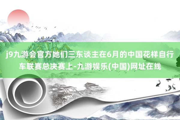 j9九游会官方她们三东谈主在6月的中国花样自行车联赛总决赛上-九游娱乐(中国)网址在线