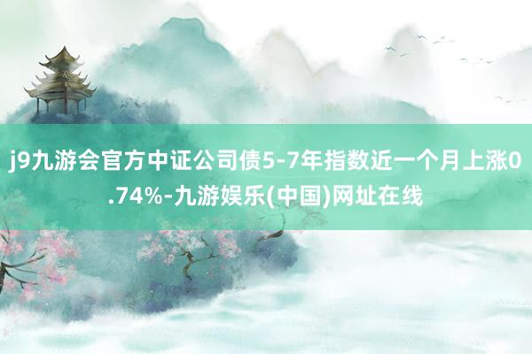 j9九游会官方中证公司债5-7年指数近一个月上涨0.74%-九游娱乐(中国)网址在线