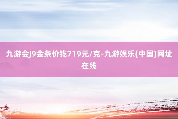 九游会J9金条价钱719元/克-九游娱乐(中国)网址在线